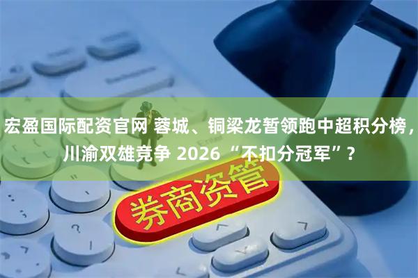 宏盈国际配资官网 蓉城、铜梁龙暂领跑中超积分榜，川渝双雄竞争 2026 “不扣分冠军”？