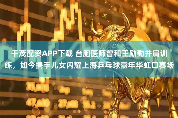 千茂配资APP下载 台胞医师曾和王励勤并肩训练，如今携手儿女闪耀上海乒乓球嘉年华虹口赛场