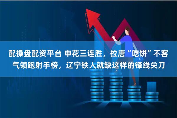 配操盘配资平台 申花三连胜，拉唐“吃饼”不客气领跑射手榜，辽宁铁人就缺这样的锋线尖刀