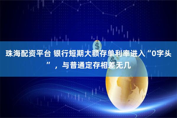 珠海配资平台 银行短期大额存单利率进入“0字头” ，与普通定存相差无几