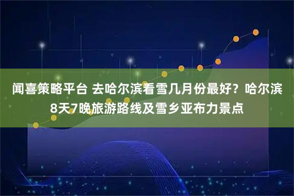 闻喜策略平台 去哈尔滨看雪几月份最好？哈尔滨8天7晚旅游路线及雪乡亚布力景点