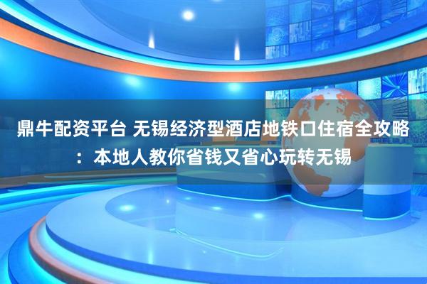 鼎牛配资平台 无锡经济型酒店地铁口住宿全攻略：本地人教你省钱又省心玩转无锡