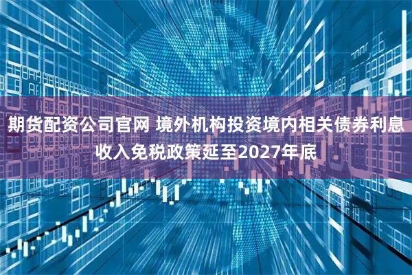 期货配资公司官网 境外机构投资境内相关债券利息收入免税政策延至2027年底