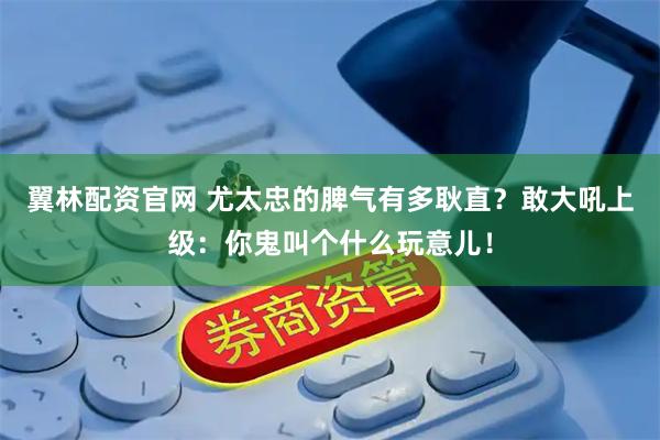 翼林配资官网 尤太忠的脾气有多耿直？敢大吼上级：你鬼叫个什么玩意儿！
