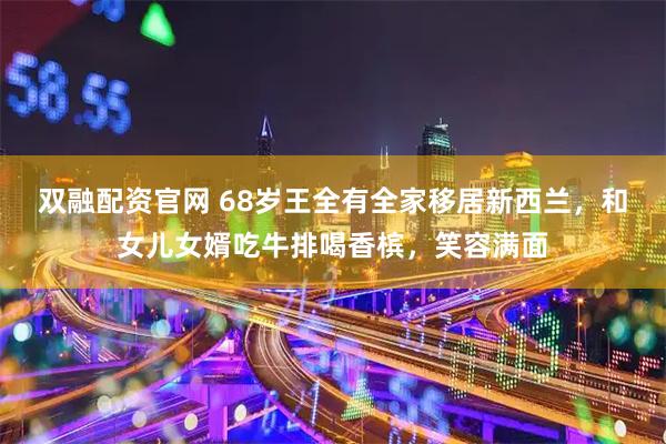 双融配资官网 68岁王全有全家移居新西兰，和女儿女婿吃牛排喝香槟，笑容满面