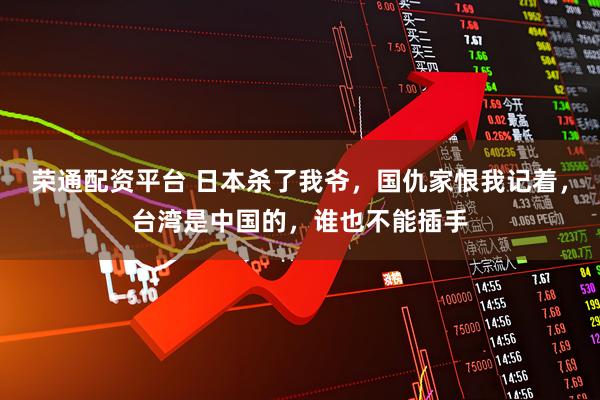 荣通配资平台 日本杀了我爷，国仇家恨我记着，台湾是中国的，谁也不能插手