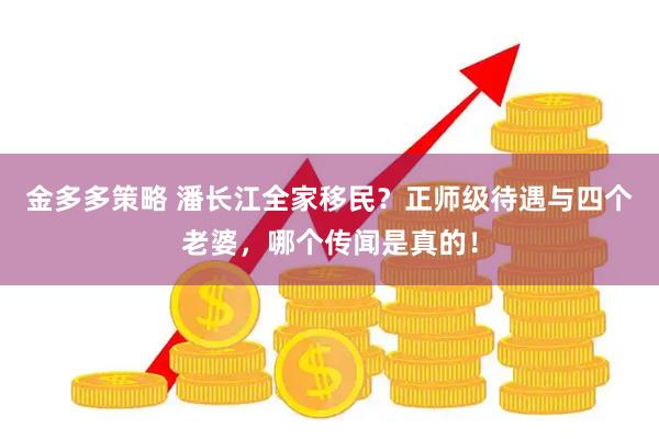 金多多策略 潘长江全家移民？正师级待遇与四个老婆，哪个传闻是真的！