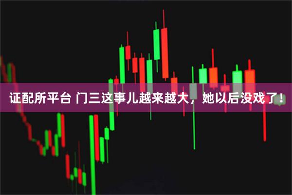 证配所平台 门三这事儿越来越大，她以后没戏了！