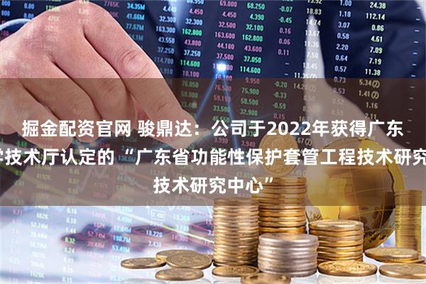 掘金配资官网 骏鼎达：公司于2022年获得广东省科学技术厅认定的 “广东省功能性保护套管工程技术研究中心”