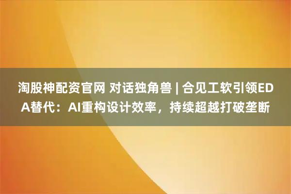 淘股神配资官网 对话独角兽 | 合见工软引领EDA替代：AI重构设计效率，持续超越打破垄断