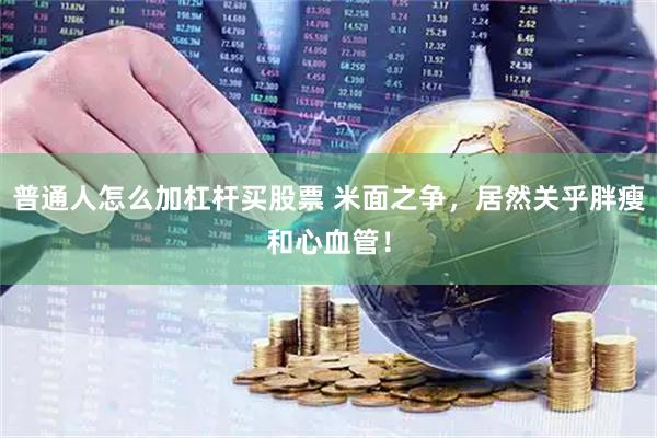 普通人怎么加杠杆买股票 米面之争，居然关乎胖瘦和心血管！