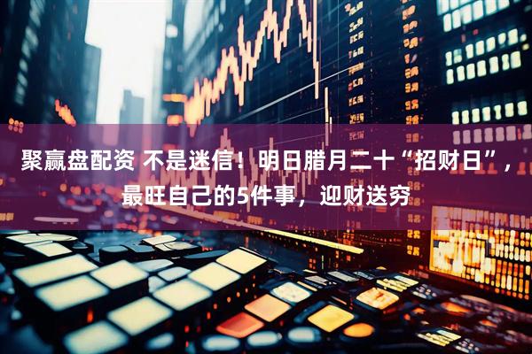 聚赢盘配资 不是迷信！明日腊月二十“招财日”，最旺自己的5件事，迎财送穷
