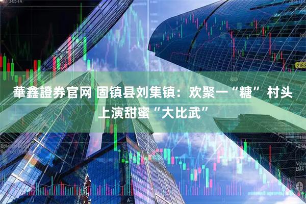 華鑫證券官网 固镇县刘集镇：欢聚一“糖” 村头上演甜蜜“大比武”