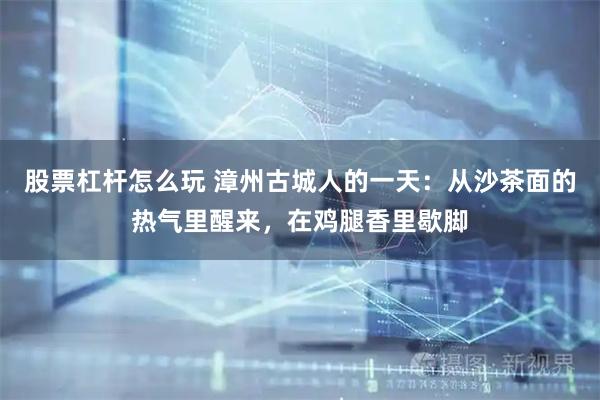 股票杠杆怎么玩 漳州古城人的一天：从沙茶面的热气里醒来，在鸡腿香里歇脚