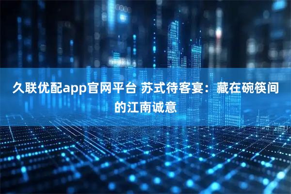 久联优配app官网平台 苏式待客宴：藏在碗筷间的江南诚意