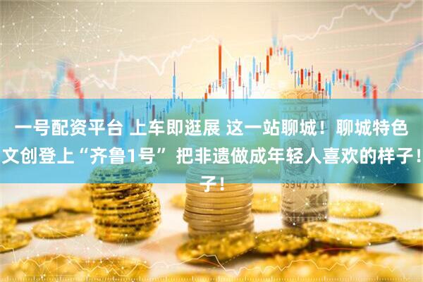 一号配资平台 上车即逛展 这一站聊城！聊城特色文创登上“齐鲁1号” 把非遗做成年轻人喜欢的样子！