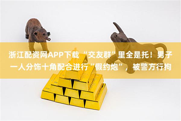 浙江配资网APP下载 “交友群”里全是托！男子一人分饰十角配合进行“假约炮”，被警方行拘